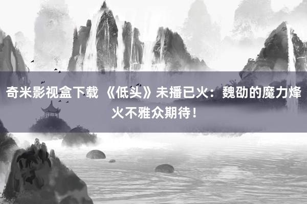 奇米影视盒下载 《低头》未播已火：魏劭的魔力烽火不雅众期待！