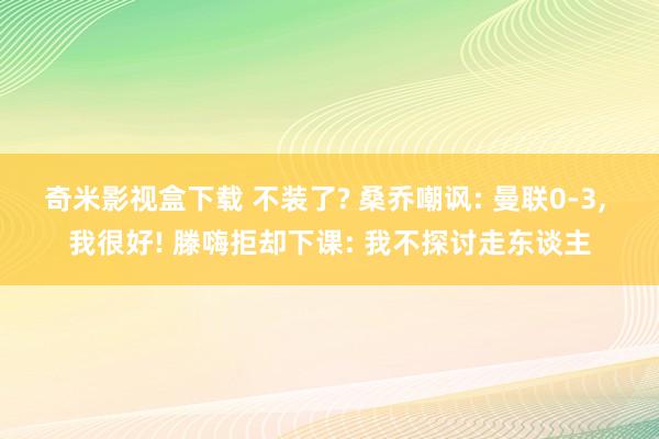 奇米影视盒下载 不装了? 桑乔嘲讽: 曼联0-3， 我很好! 滕嗨拒却下课: 我不探讨走东谈主