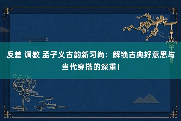 反差 调教 孟子义古韵新习尚：解锁古典好意思与当代穿搭的深重！