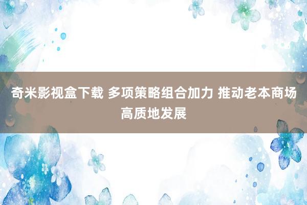 奇米影视盒下载 多项策略组合加力 推动老本商场高质地发展