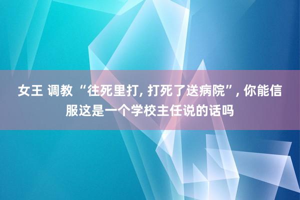 女王 调教 “往死里打， 打死了送病院”， 你能信服这是一个学校主任说的话吗