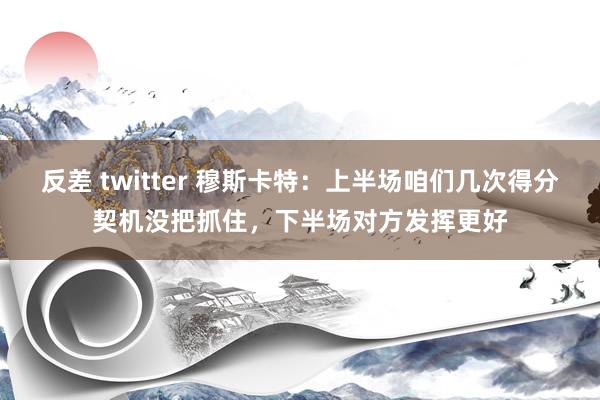 反差 twitter 穆斯卡特：上半场咱们几次得分契机没把抓住，下半场对方发挥更好