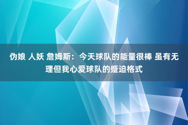 伪娘 人妖 詹姆斯：今天球队的能量很棒 虽有无理但我心爱球队的蹙迫格式