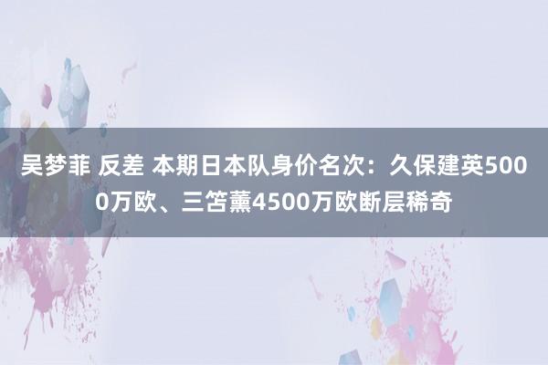 吴梦菲 反差 本期日本队身价名次：久保建英5000万欧、三笘薰4500万欧断层稀奇