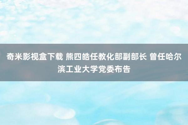 奇米影视盒下载 熊四皓任教化部副部长 曾任哈尔滨工业大学党委布告