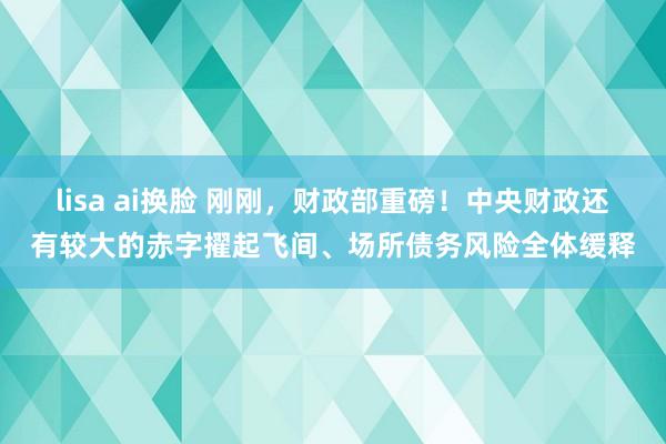 lisa ai换脸 刚刚，财政部重磅！中央财政还有较大的赤字擢起飞间、场所债务风险全体缓释