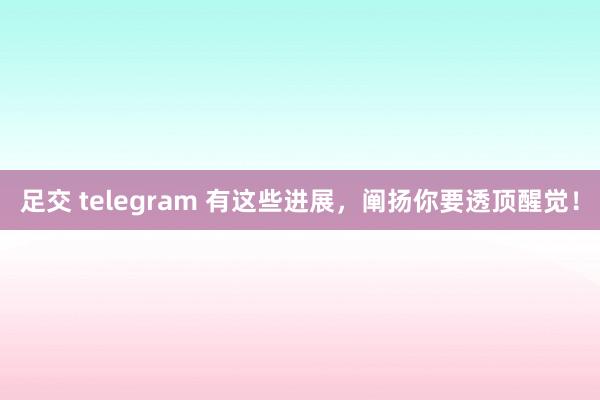 足交 telegram 有这些进展，阐扬你要透顶醒觉！