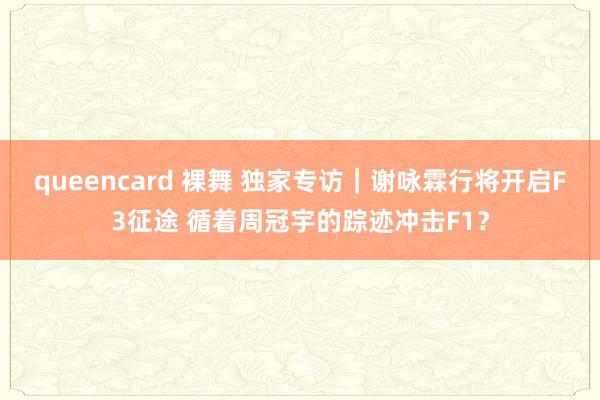 queencard 裸舞 独家专访｜谢咏霖行将开启F3征途 循着周冠宇的踪迹冲击F1？