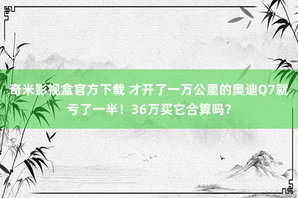 奇米影视盒官方下载 才开了一万公里的奥迪Q7就亏了一半！36万买它合算吗？