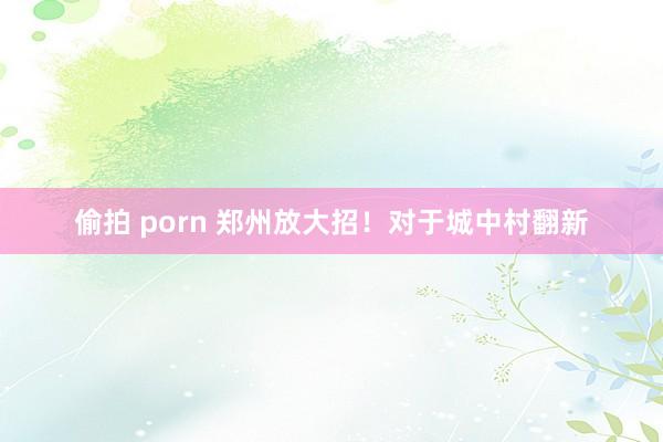 偷拍 porn 郑州放大招！对于城中村翻新