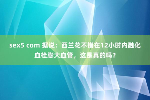 sex5 com 据说：西兰花不错在12小时内融化血栓膨大血管，这是真的吗？