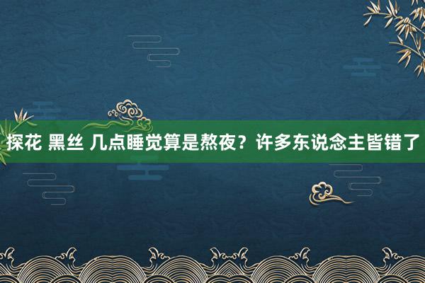 探花 黑丝 几点睡觉算是熬夜？许多东说念主皆错了