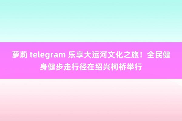 萝莉 telegram 乐享大运河文化之旅！全民健身健步走行径在绍兴柯桥举行