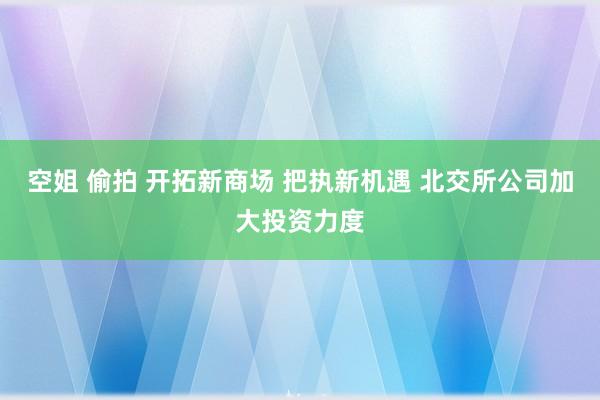 空姐 偷拍 开拓新商场 把执新机遇 北交所公司加大投资力度