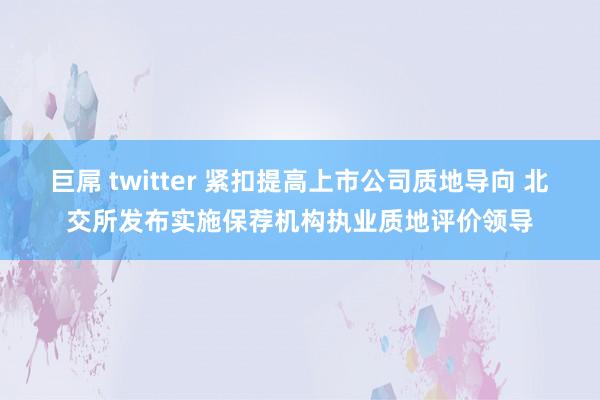 巨屌 twitter 紧扣提高上市公司质地导向 北交所发布实施保荐机构执业质地评价领导