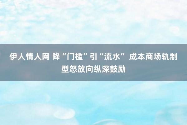 伊人情人网 降“门槛”引“流水” 成本商场轨制型怒放向纵深鼓励