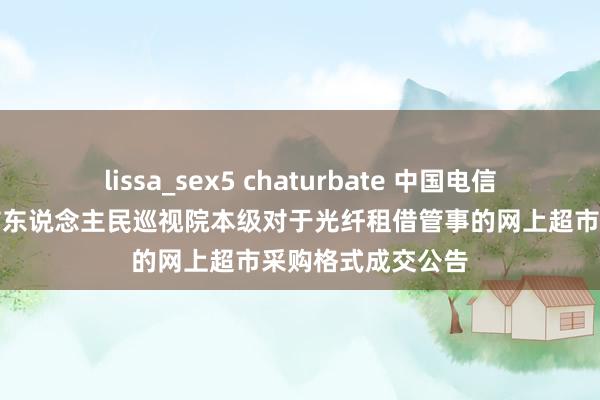 lissa_sex5 chaturbate 中国电信中标成果：郴州市东说念主民巡视院本级对于光纤租借管事的网上超市采购格式成交公告