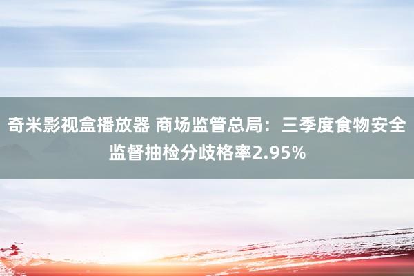 奇米影视盒播放器 商场监管总局：三季度食物安全监督抽检分歧格率2.95%