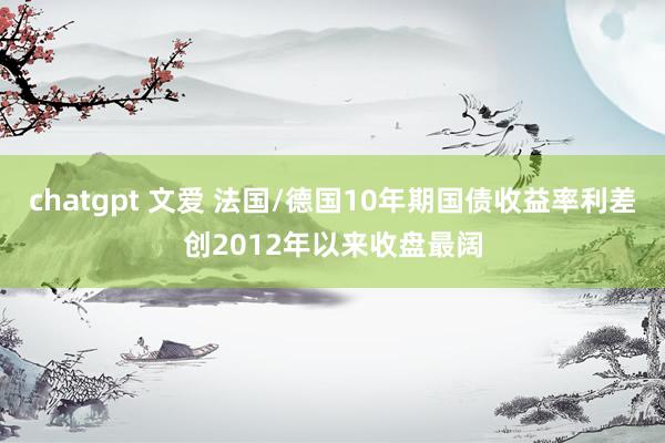 chatgpt 文爱 法国/德国10年期国债收益率利差创2012年以来收盘最阔