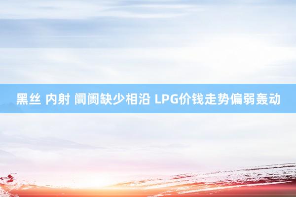 黑丝 内射 阛阓缺少相沿 LPG价钱走势偏弱轰动