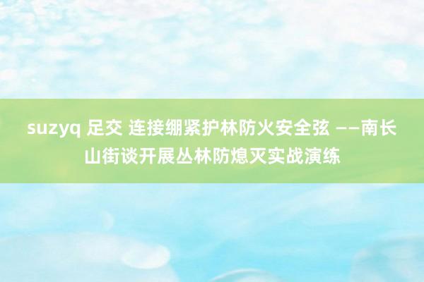 suzyq 足交 连接绷紧护林防火安全弦 ——南长山街谈开展丛林防熄灭实战演练