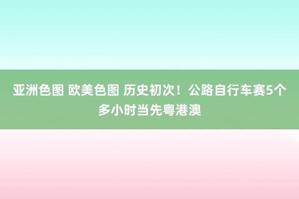 亚洲色图 欧美色图 历史初次！公路自行车赛5个多小时当先粤港澳