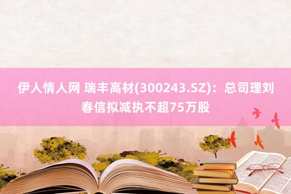 伊人情人网 瑞丰高材(300243.SZ)：总司理刘春信拟减执不超75万股