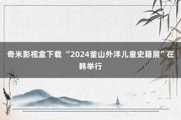 奇米影视盒下载 “2024釜山外洋儿童史籍展”在韩举行