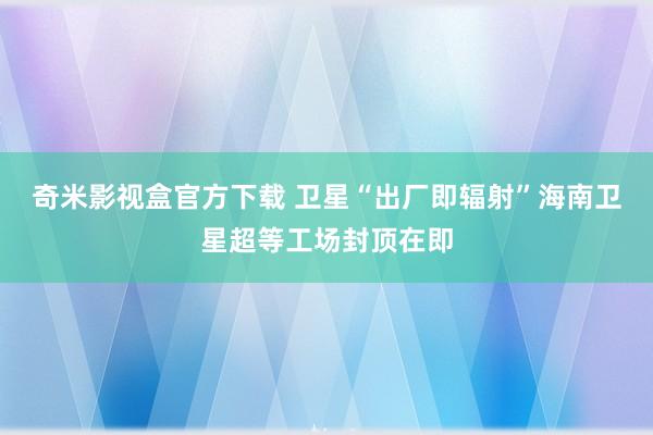 奇米影视盒官方下载 卫星“出厂即辐射”海南卫星超等工场封顶在即