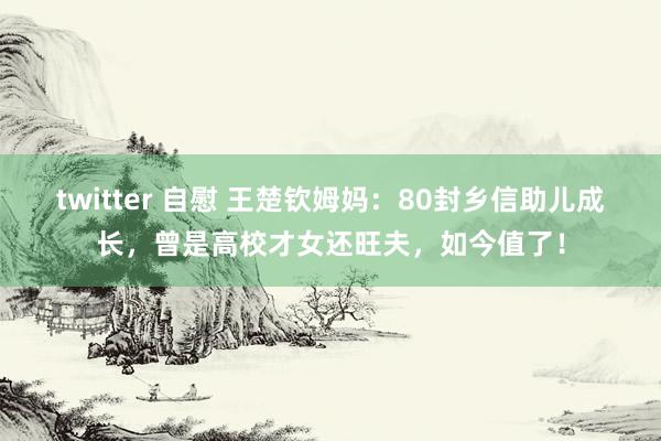 twitter 自慰 王楚钦姆妈：80封乡信助儿成长，曾是高校才女还旺夫，如今值了！