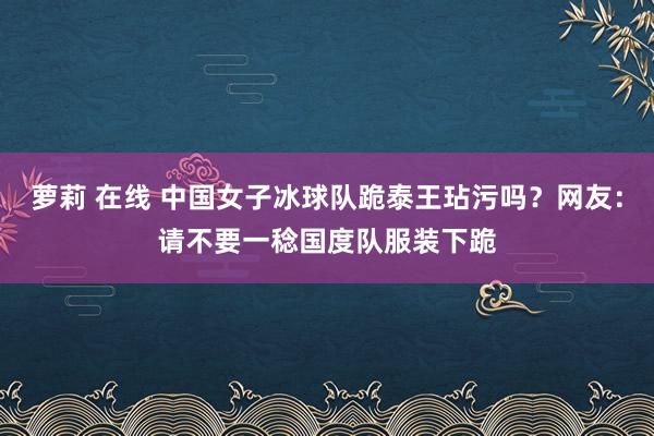 萝莉 在线 中国女子冰球队跪泰王玷污吗？网友：请不要一稔国度队服装下跪