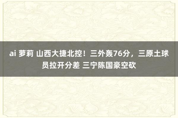 ai 萝莉 山西大捷北控！三外轰76分，三原土球员拉开分差 三宁陈国豪空砍