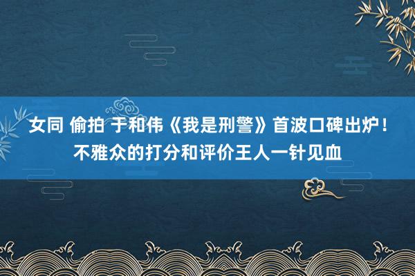 女同 偷拍 于和伟《我是刑警》首波口碑出炉！不雅众的打分和评价王人一针见血