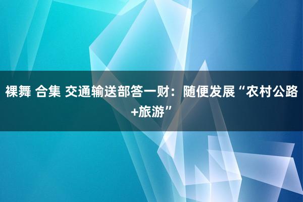 裸舞 合集 交通输送部答一财：随便发展“农村公路+旅游”