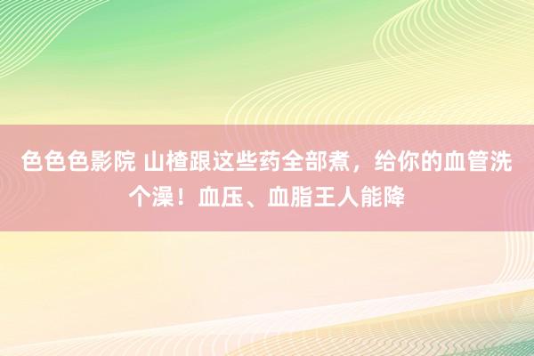 色色色影院 山楂跟这些药全部煮，给你的血管洗个澡！血压、血脂王人能降