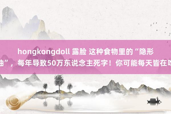 hongkongdoll 露脸 这种食物里的“隐形油”，每年导致50万东说念主死字！你可能每天皆在吃