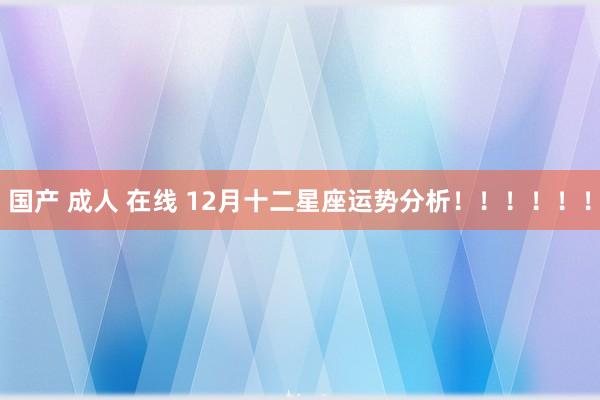 国产 成人 在线 12月十二星座运势分析！！！！！！