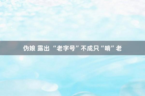 伪娘 露出 “老字号”不成只“啃”老