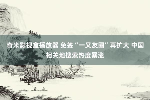 奇米影视盒播放器 免签“一又友圈”再扩大 中国相关地搜索热度暴涨