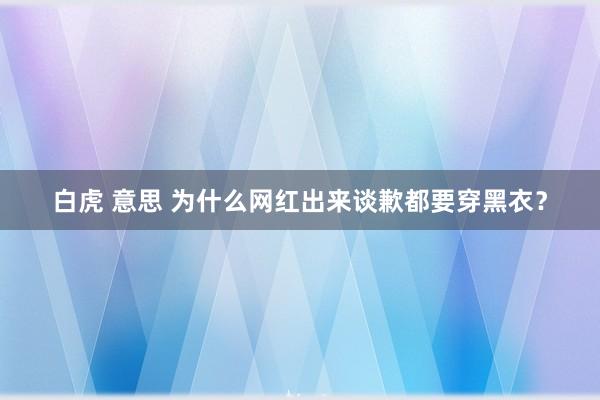 白虎 意思 为什么网红出来谈歉都要穿黑衣？