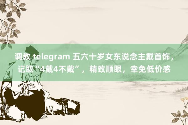 调教 telegram 五六十岁女东说念主戴首饰，记取“4戴4不戴”，精致顺眼，幸免低价感