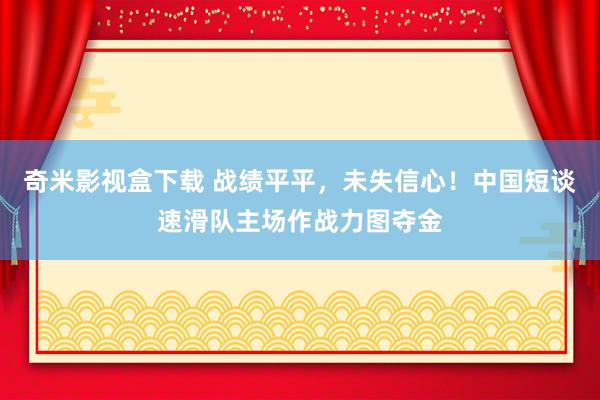 奇米影视盒下载 战绩平平，未失信心！中国短谈速滑队主场作战力图夺金