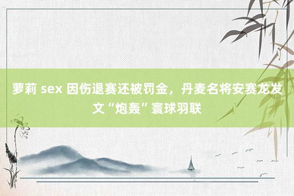 萝莉 sex 因伤退赛还被罚金，丹麦名将安赛龙发文“炮轰”寰球羽联