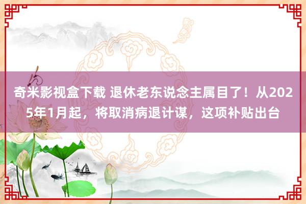 奇米影视盒下载 退休老东说念主属目了！从2025年1月起，将取消病退计谋，这项补贴出台