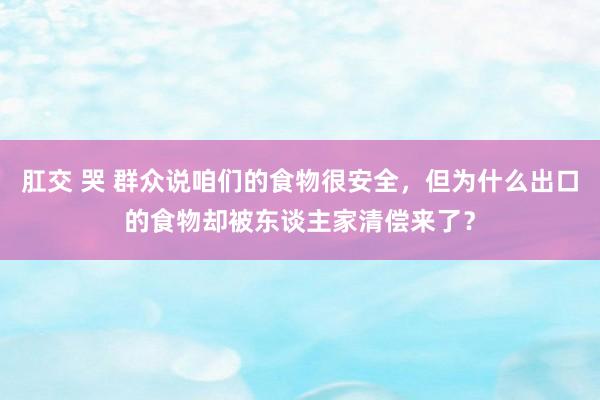 肛交 哭 群众说咱们的食物很安全，但为什么出口的食物却被东谈主家清偿来了？