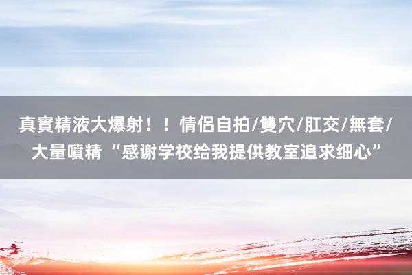 真實精液大爆射！！情侶自拍/雙穴/肛交/無套/大量噴精 “感谢学校给我提供教室追求细心”