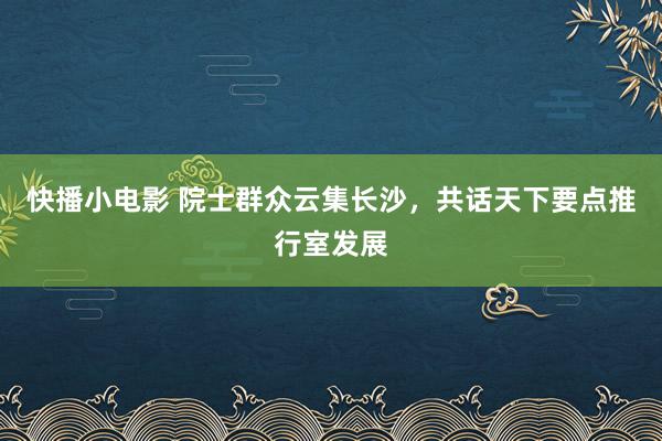 快播小电影 院士群众云集长沙，共话天下要点推行室发展