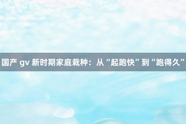 国产 gv 新时期家庭栽种：从“起跑快”到“跑得久”