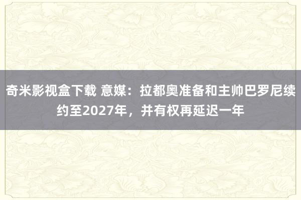 奇米影视盒下载 意媒：拉都奥准备和主帅巴罗尼续约至2027年，并有权再延迟一年