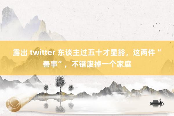 露出 twitter 东谈主过五十才显豁，这两件“善事”，不错废掉一个家庭